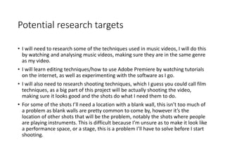 Potential research targets
• I will need to research some of the techniques used in music videos, I will do this
by watching and analysing music videos, making sure they are in the same genre
as my video.
• I will learn editing techniques/how to use Adobe Premiere by watching tutorials
on the internet, as well as experimenting with the software as I go.
• I will also need to research shooting techniques, which I guess you could call film
techniques, as a big part of this project will be actually shooting the video,
making sure it looks good and the shots do what I need them to do.
• For some of the shots I’ll need a location with a blank wall, this isn’t too much of
a problem as blank walls are pretty common to come by, however it’s the
location of other shots that will be the problem, notably the shots where people
are playing instruments. This is difficult because I’m unsure as to make it look like
a performance space, or a stage, this is a problem I’ll have to solve before I start
shooting.
 