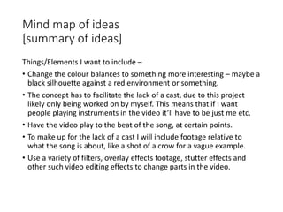 Mind map of ideas
[summary of ideas]
Things/Elements I want to include –
• Change the colour balances to something more interesting – maybe a
black silhouette against a red environment or something.
• The concept has to facilitate the lack of a cast, due to this project
likely only being worked on by myself. This means that if I want
people playing instruments in the video it’ll have to be just me etc.
• Have the video play to the beat of the song, at certain points.
• To make up for the lack of a cast I will include footage relative to
what the song is about, like a shot of a crow for a vague example.
• Use a variety of filters, overlay effects footage, stutter effects and
other such video editing effects to change parts in the video.
 