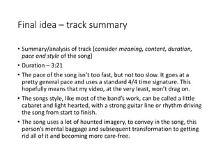 Final idea – track summary
• Summary/analysis of track [consider meaning, content, duration,
pace and style of the song]
• Duration – 3:21
• The pace of the song isn’t too fast, but not too slow. It goes at a
pretty general pace and uses a standard 4/4 time signature. This
hopefully means that my video, at the very least, won’t drag on.
• The songs style, like most of the band’s work, can be called a little
cabaret and light hearted, with a strong guitar line or rhythm driving
the song from start to finish.
• The song uses a lot of haunted imagery, to convey in the song, this
person’s mental baggage and subsequent transformation to getting
rid all of it and becoming more care-free.
 
