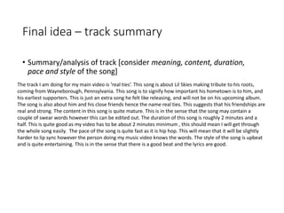 Final idea – track summary
• Summary/analysis of track [consider meaning, content, duration,
pace and style of the song]
The track I am doing for my main video is ‘real ties’. This song is about Lil Skies making tribute to his roots,
coming from Wayneborough, Pennsylvania. This song is to signify how important his hometown is to him, and
his earliest supporters. This is just an extra song he felt like releasing, and will not be on his upcoming album.
The song is also about him and his close friends hence the name real ties. This suggests that his friendships are
real and strong. The content in this song is quite mature. This is in the sense that the song may contain a
couple of swear words however this can be edited out. The duration of this song is roughly 2 minutes and a
half. This is quite good as my video has to be about 2 minutes minimum , this should mean I will get through
the whole song easily. The pace of the song is quite fast as it is hip hop. This will mean that it will be slightly
harder to lip sync however the person doing my music video knows the words. The style of the song is upbeat
and is quite entertaining. This is in the sense that there is a good beat and the lyrics are good.
 