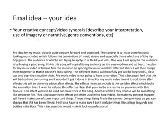 Final idea – your idea
• Your creative concept/video synopsis [describe your interpretation,
use of imagery or narrative, genre conventions, etc]
My idea for my music video is quite straight forward and organized. The concept is to make a professional
looking music video which follows the conventions of music videos and especially those which are of the hip
hop genre. The audience of which I am trying to apply to is 16-24 year olds. One way I will apply to the audience
is by having a good song. I think this song will appeal to my audience as it is very modern and up beat. the plan
for my music video is to have film the musician lip syncing the music and film different shots. I will then merge
them together so that it doesn't’t look boring. The different shots I will hopefully get will be long shots , close
ups and over the shoulder shots. My music video is not going to have a narrative. This is because I feel that this
will be too time consuming and I wouldn't’t get it done in time. For my music video I want to add some after
effects this will be done via adobe after effects. The effects I want to include is the scribble effect which looks
like animation lines. I want to include this effect as I feel that you can be as creative as you want with this
feature. This effect will also be used for main lyrics in the song. Another effect I may choose will be something
like smoke or fire. This is because these effects are often used in hip hop videos. To make my concept happen I
will have t make sure of some important things. These things being firstly the camera being in focus as you cant
change that if it has been filmed. I will also have to make sure I don’t include things like college lanyards and
bottles n the floor. This is because this would make it look unprofessional.
 