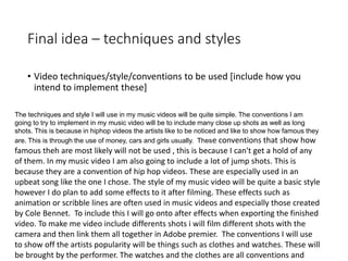 Final idea – techniques and styles
• Video techniques/style/conventions to be used [include how you
intend to implement these]
The techniques and style I will use in my music videos will be quite simple. The conventions I am
going to try to implement in my music video will be to include many close up shots as well as long
shots. This is because in hiphop videos the artists like to be noticed and like to show how famous they
are. This is through the use of money, cars and girls usually. These conventions that show how
famous theh are most likely will not be used , this is because I can't get a hold of any
of them. In my music video I am also going to include a lot of jump shots. This is
because they are a convention of hip hop videos. These are especially used in an
upbeat song like the one I chose. The style of my music video will be quite a basic style
however I do plan to add some effects to it after filming. These effects such as
animation or scribble lines are often used in music videos and especially those created
by Cole Bennet. To include this I will go onto after effects when exporting the finished
video. To make me video include differents shots i will film different shots with the
camera and then link them all together in Adobe premier. The conventions I will use
to show off the artists popularity will be things such as clothes and watches. These will
be brought by the performer. The watches and the clothes are all conventions and
 