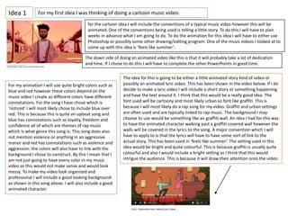 Idea 1 For my first idea I was thinking of doing a cartoon music video.
for the cartoon idea I will include the conventions of a typical music video however this will be
animated. One of the conventions being used is telling a little story. To do this I will have to plan
weeks in advance what I am going to do. To do the animation for this idea I will have to either use
Photoshop or possibly some other drawing/editing program. One of the music videos I looked at to
come up with this idea is ’feels like summer’.
For my animation I will use quite bright colors such as
blue and red however these colors depend on the
music video I create as different colors have different
connotations. For the song I have chose which is
‘noticed’ I will most likely chose to include blue over
red. This is because this is quite an upbeat song and
blue has connotations such as loyalty, freedom and
confidence all of which are themes of rap music
which is what genre this song is. This song does also
not mention violence or anything in an aggressive
manor and red has connotations such as violence and
aggression. the colors will also have to link with the
background I chose to construct. By this I mean that I
am not just going to have every color in my music
video as this would not make sense and would look
messy. To make my video look organized and
professional I will include a good looking background
as shown in this song above. I will also include a good
animated character.
The idea for this is going to be either a little animated story kind of video or
possibly an animated lyric video. This has been shown in the video below. If I do
decide to make a lyric video I will include a short story or something happening
and have the text around it. I think that this would be a really good idea. The
font used will be cartoony and most likely urban so font like graffiti. This is
because I will most likely do a rap song for my video. Graffiti and urban settings
are often used and are typically linked to rap music. The background I may
choose to use would be something like an graffiti wall. An idea I had for this was
to have the animated character walking past a graffiti covered wall however the
walls will be covered in the lyrics to the song. A major convention which I will
have to apply to is that the lyrics will have to have some sort of link to the
actual story. This has been used in ’feels like summer’. The setting used in this
idea would be bright and quite colourful. This is because graffiti is usually quite
colourful and also I would include a bright setting as I think that this would
intrigue the audience. This is because it will draw their attention onto the video.
The down side of doing an animated video like this is that it will probably take a lot of dedication
and time. If I chose to do this I will have to complete the other PowerPoints in good time.
 