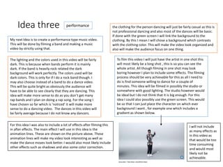 Idea three
My next Idea is to create a performance type music video.
This will be done by filming a band and making a music
video by strictly using that.
The lighting and the colors used in this video will be fairly
dark. This is because when bands perform it is mainly
dark. If the band is heavily rock related the dark
background will work perfectly. The colors used will be
dark colors. This is only for if I do a rock band though. I
may also choose instead of a band to do a dance video.
This will be quite bright as obviously the audience will
have to be able to see clearly that they are dancing. This
idea will make more sense to do as you don’t get many
rap bands and I plan on doing a rap song. For the song I
have chosen so far which is ’noticed’ it will make more
sense to do a dancing video. The dances in this video will
be fairly average because I do not know any dancers.
For this idea I was also to include a lot of effects after filming this
in after effects. The main effect I will use in this idea is the
animation lines. These are shown on the picture above. These
animation lines will make my video look interesting as well as
make the dance moves look better. I would also most likely include
other effects such as shadows and also some color correction.
To film this video I will just have the artist in one shot this
will most likely be a long shot , this is so you can see the
whole artist. All though filming in one shot may look
boring however I plan to include some effects. The filming
process should be very achievable for this as all I need to
do is find someone willing to dance for a couple of
minutes. This idea will be filmed in possibly the studio or
somewhere with good lighting. The studio however would
be ideal but I do not think that it is big enough. For this
idea I could also possibly use the green screen. This would
be so that I can just place the character on which ever
background I want , for example one which includes a
gradient as shown below.
the clothing for the person dancing will just be fairly casual as this is
not professional dancing and also most of the dances will be basic.
If done with the green screen I will link the background to the
clothing. By this I mean I will chose a background which contrasts
with the clothing color. This will make the video look organized and
also will make the audience focus on one thing.
I will not include
as many effects as
in this video as
that would be too
time consuming
and would most
likely not be
achievable.
performance
 
