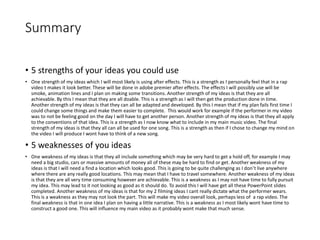 Summary
• 5 strengths of your ideas you could use
• One strength of my ideas which I will most likely is using after effects. This is a strength as I personally feel that in a rap
video t makes it look better. These will be done in adobe premier after effects. The effects I will possibly use will be
smoke, animation lines and I plan on making some transitions. Another strength of my ideas is that they are all
achievable. By this I mean that they are all doable. This is a strength as I will then get the production done in time.
Another strength of my ideas is that they can all be adapted and developed. By this I mean that if my plan fails first time I
could change some things and make them easier to complete. This would work for example if the performer in my video
was to not be feeling good on the day I will have to get another person. Another strength of my ideas is that they all apply
to the conventions of that idea. This is a strength as I now know what to include in my main music video. The final
strength of my ideas is that they all can all be used for one song. This is a strength as then if I chose to change my mind on
the video I will produce I wont have to think of a new song.
• 5 weaknesses of you ideas
• One weakness of my ideas is that they all include something which may be very hard to get a hold off, for example I may
need a big studio, cars or massive amounts of money all of these may be hard to find or get. Another weakness of my
ideas is that I will need a find a location which looks good. This is going to be quite challenging as I don’t live anywhere
where there are any really good locations. This may mean that I have to travel somewhere. Another weakness of my ideas
is that they are all very time consuming however are achievable. This is a weakness as I may not have time to fully pursuit
my idea. This may lead to it not looking as good as it should do. To avoid this I will have get all these PowerPoint slides
completed. Another weakness of my ideas is that for my 2 filming ideas I cant really dictate what the performer wears.
This is a weakness as they may not look the part. This will make my video overall look, perhaps less of a rap video. The
final weakness is that in one idea I plan on having a little narrative. This is a weakness as I most likely wont have time to
construct a good one. This will influence my main video as it probably wont make that much sense.
 