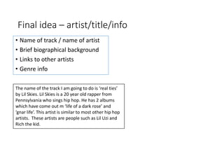 Final idea – artist/title/info
• Name of track / name of artist
• Brief biographical background
• Links to other artists
• Genre info
The name of the track I am going to do is ‘real ties’
by Lil Skies. Lil Skies is a 20 year old rapper from
Pennsylvania who sings hip hop. He has 2 albums
which have come out m ‘life of a dark rose’ and
‘gnar life’. This artist is similar to most other hip hop
artists. These artists are people such as Lil Uzi and
Rich the kid.
 