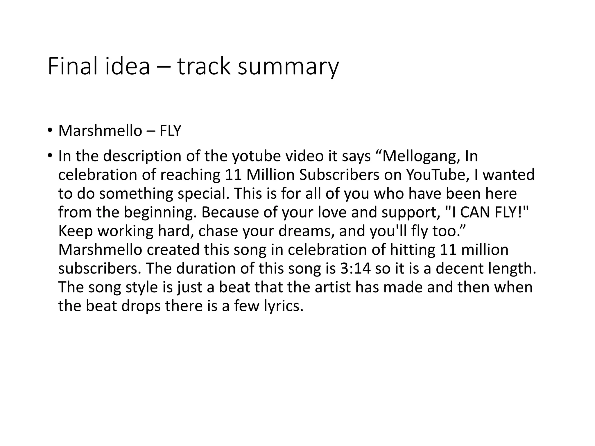 Final idea – track summary
• Marshmello – FLY
• In the description of the yotube video it says “Mellogang, In
celebration of reaching 11 Million Subscribers on YouTube, I wanted
to do something special. This is for all of you who have been here
from the beginning. Because of your love and support, "I CAN FLY!"
Keep working hard, chase your dreams, and you'll fly too.”
Marshmello created this song in celebration of hitting 11 million
subscribers. The duration of this song is 3:14 so it is a decent length.
The song style is just a beat that the artist has made and then when
the beat drops there is a few lyrics.
 