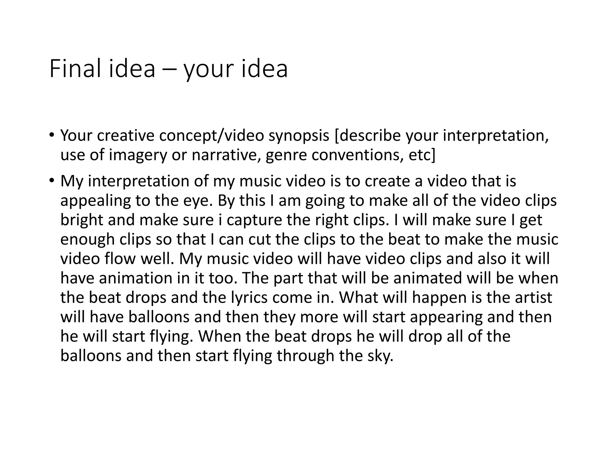 Final idea – your idea
• Your creative concept/video synopsis [describe your interpretation,
use of imagery or narrative, genre conventions, etc]
• My interpretation of my music video is to create a video that is
appealing to the eye. By this I am going to make all of the video clips
bright and make sure i capture the right clips. I will make sure I get
enough clips so that I can cut the clips to the beat to make the music
video flow well. My music video will have video clips and also it will
have animation in it too. The part that will be animated will be when
the beat drops and the lyrics come in. What will happen is the artist
will have balloons and then they more will start appearing and then
he will start flying. When the beat drops he will drop all of the
balloons and then start flying through the sky.
 