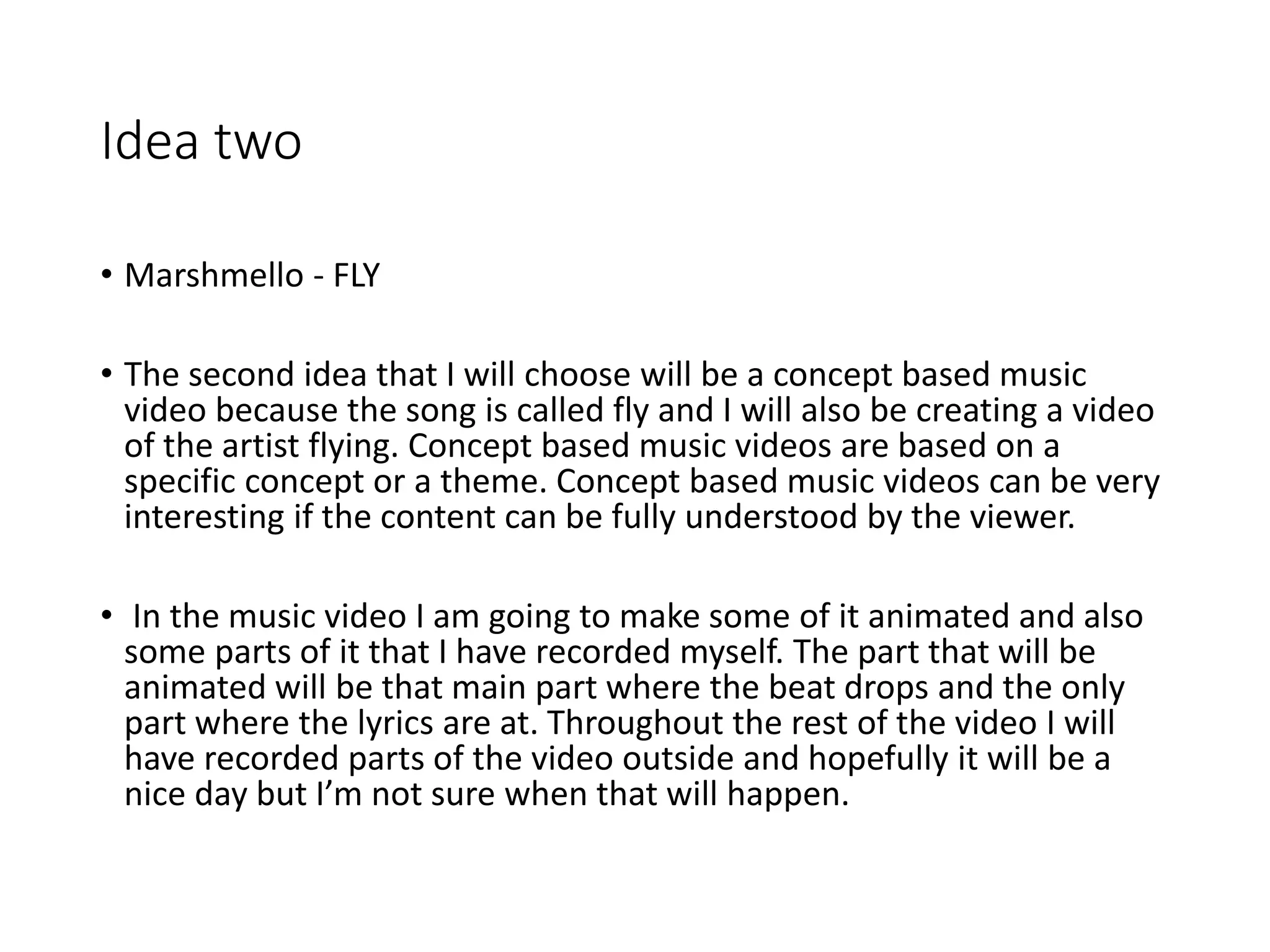 Idea two
• Marshmello - FLY
• The second idea that I will choose will be a concept based music
video because the song is called fly and I will also be creating a video
of the artist flying. Concept based music videos are based on a
specific concept or a theme. Concept based music videos can be very
interesting if the content can be fully understood by the viewer.
• In the music video I am going to make some of it animated and also
some parts of it that I have recorded myself. The part that will be
animated will be that main part where the beat drops and the only
part where the lyrics are at. Throughout the rest of the video I will
have recorded parts of the video outside and hopefully it will be a
nice day but I’m not sure when that will happen.
 