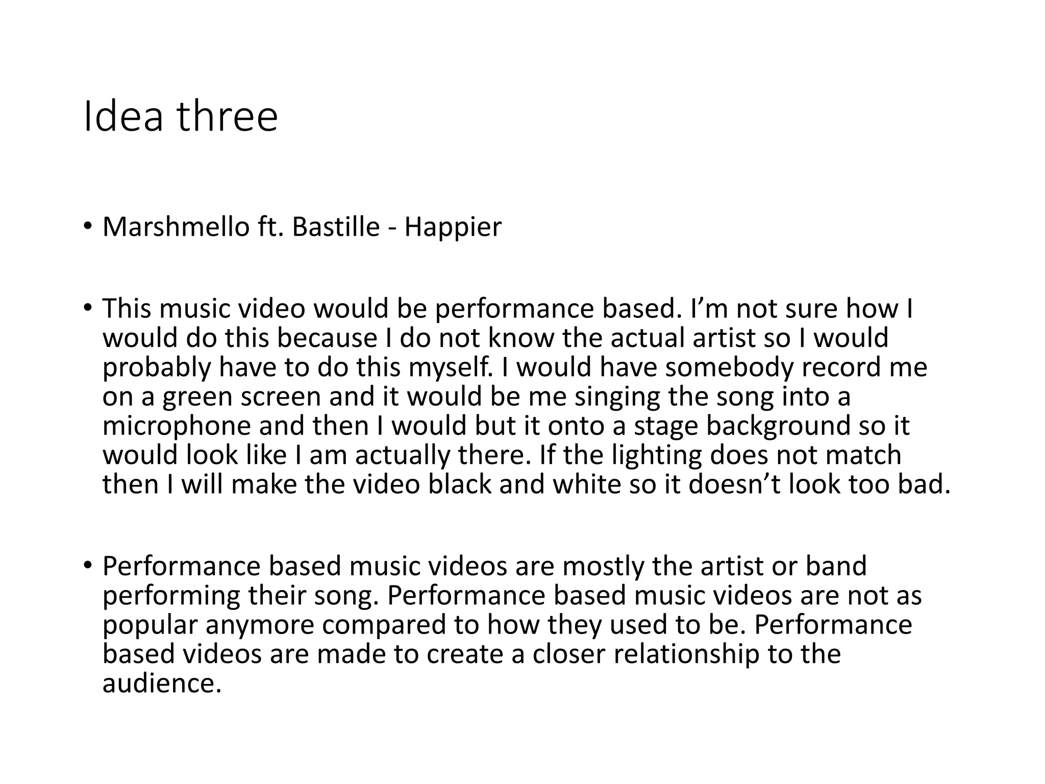 Idea three
• Marshmello ft. Bastille - Happier
• This music video would be performance based. I’m not sure how I
would do this because I do not know the actual artist so I would
probably have to do this myself. I would have somebody record me
on a green screen and it would be me singing the song into a
microphone and then I would but it onto a stage background so it
would look like I am actually there. If the lighting does not match
then I will make the video black and white so it doesn’t look too bad.
• Performance based music videos are mostly the artist or band
performing their song. Performance based music videos are not as
popular anymore compared to how they used to be. Performance
based videos are made to create a closer relationship to the
audience.
 