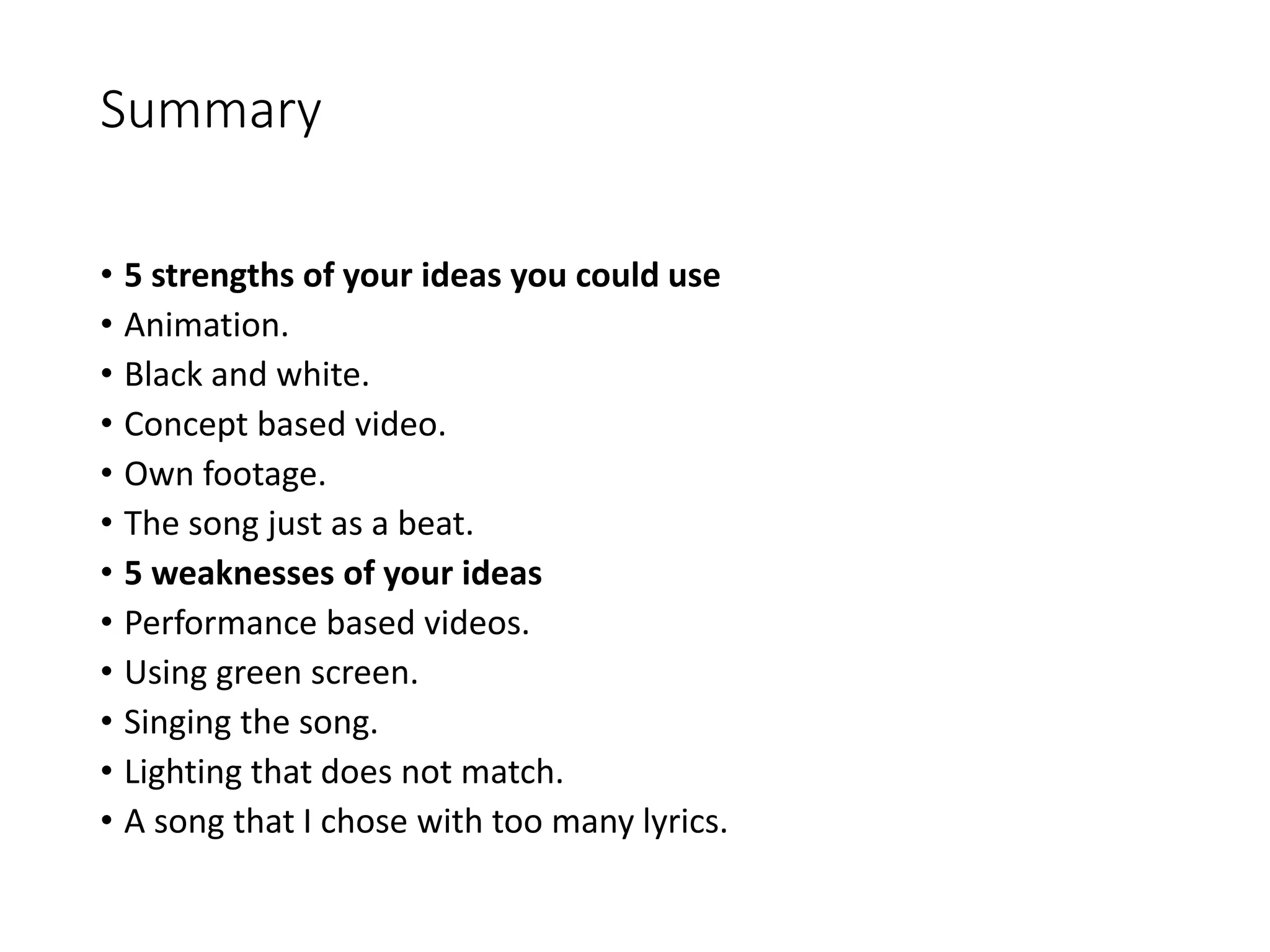 Summary
• 5 strengths of your ideas you could use
• Animation.
• Black and white.
• Concept based video.
• Own footage.
• The song just as a beat.
• 5 weaknesses of your ideas
• Performance based videos.
• Using green screen.
• Singing the song.
• Lighting that does not match.
• A song that I chose with too many lyrics.
 