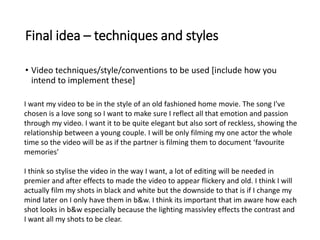 Final idea – techniques and styles
• Video techniques/style/conventions to be used [include how you
intend to implement these]
I want my video to be in the style of an old fashioned home movie. The song I've
chosen is a love song so I want to make sure I reflect all that emotion and passion
through my video. I want it to be quite elegant but also sort of reckless, showing the
relationship between a young couple. I will be only filming my one actor the whole
time so the video will be as if the partner is filming them to document ‘favourite
memories’
I think so stylise the video in the way I want, a lot of editing will be needed in
premier and after effects to made the video to appear flickery and old. I think I will
actually film my shots in black and white but the downside to that is if I change my
mind later on I only have them in b&w. I think its important that im aware how each
shot looks in b&w especially because the lighting massivley effects the contrast and
I want all my shots to be clear.
 