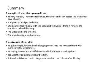 Summary
5 strengths of your ideas you could use
• Its very realistic, I have the recourses, the actor and I can access the locations I
have chosen.
• It appeals to a larger audience
• My idea fits really nicely with the song and the lyrics, I think it reflects the
emotions behind the song.
• The video and song will link.
• The style is unique and personal.
5 weaknesses of you ideas
• Its quite simple, it wont be challenging me or lead me to experiment with
more complex ideas/shots.
• Its relying on one actor so if they cancel I don’t have a back up idea.
• Bad weather could make it hard to film.
• If filmed in b&w you cant change your mind on the colours after filming.
 