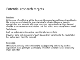Potential research targets
Location-
I think most of my filming will be done outside around york although I would quite
like to take some shots at the beach (whitby/bridlington) because its quite
dramatic but also romantic which are important elements of my video. I would
also like to perhaps do some shots in a café that reflect a more cosy/ warm mood.
Techniques-
I will try and do some interesting transitions between shots
(have her go to grab the camera/ push it away then transition to the next shot of
her pulling away from the camera)
Resources-
i think I will probably film on my iphone but depending on how my practice
experiment shots go I might use my sony cybershot camera because the quality
might be better.
 
