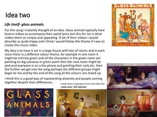 Idea two
Life itself- glass animals.
For this song I instantly thought of an idea. Glass animals typically have
bizarre videos to accompany their weird lyrics but this for me is what
makes them so unique and appealing. A lot of their videos I would
describe as quite trippy and I think I would follow this theme if I was to
create this music video.
My idea is to have it set in a large house with lots of rooms and in each
room there is a different colour theme, for example in one room it
might be entirely green and all the characters in the green room are
painting on big canvases in green paint then the next room might be
pink and everyone is on a the phone and painting their nails etc, then
the further we get into the song perhaps the different groups might
begin to mix and by the end of the song all the colours are mixed up.
I think this is a good way of representing diversity and people coming
together despite their differences. I took some inspiration from the video for
come over- the internet
 
