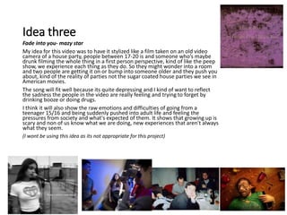 Idea three
Fade into you- mazy star
My idea for this video was to have it stylized like a film taken on an old video
camera of a house party, people between 17-20 is and someone who’s maybe
drunk filming the whole thing in a first person perspective, kind of like the peep
show, we experience each thing as they do. So they might wonder into a room
and two people are getting it on or bump into someone older and they push you
about, kind of the reality of parties not the sugar coated house parties we see in
American movies.
The song will fit well because its quite depressing and I kind of want to reflect
the sadness the people in the video are really feeling and trying to forget by
drinking booze or doing drugs.
I think it will also show the raw emotions and difficulties of going from a
teenager 15/16 and being suddenly pushed into adult life and feeling the
pressures from society and what's expected of them. It shows that growing up is
scary and non of us know what we are doing, new experiences that aren't always
what they seem.
(I wont be using this idea as its not appropriate for this project)
 