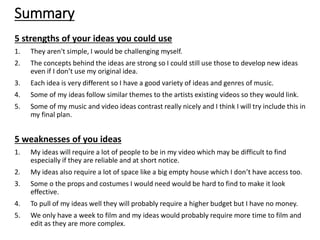 Summary
5 strengths of your ideas you could use
1. They aren't simple, I would be challenging myself.
2. The concepts behind the ideas are strong so I could still use those to develop new ideas
even if I don’t use my original idea.
3. Each idea is very different so I have a good variety of ideas and genres of music.
4. Some of my ideas follow similar themes to the artists existing videos so they would link.
5. Some of my music and video ideas contrast really nicely and I think I will try include this in
my final plan.
5 weaknesses of you ideas
1. My ideas will require a lot of people to be in my video which may be difficult to find
especially if they are reliable and at short notice.
2. My ideas also require a lot of space like a big empty house which I don’t have access too.
3. Some o the props and costumes I would need would be hard to find to make it look
effective.
4. To pull of my ideas well they will probably require a higher budget but I have no money.
5. We only have a week to film and my ideas would probably require more time to film and
edit as they are more complex.
 