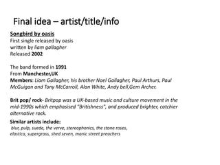 Final idea – artist/title/info
Songbird by oasis
First single released by oasis
written by liam gallagher
Released 2002
The band formed in 1991
From Manchester,UK
Members: Liam Gallagher, his brother Noel Gallagher, Paul Arthurs, Paul
McGuigan and Tony McCarroll, Alan White, Andy bell,Gem Archer.
Brit pop/ rock- Britpop was a UK-based music and culture movement in the
mid-1990s which emphasised "Britishness", and produced brighter, catchier
alternative rock.
Similar artists include:
blur, pulp, suede, the verve, stereophonics, the stone roses,
elastica, supergrass, shed seven, manic street preachers
 