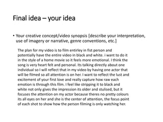 Final idea – your idea
• Your creative concept/video synopsis [describe your interpretation,
use of imagery or narrative, genre conventions, etc.]
The plan for my video is to film entirley in fist person and
potentially have the entire video in black and white. i want to do it
in the style of a home movie so it feels more emotional. I think the
song is very heart felt and personal. Its talking directly about one
individual so I will reflect that in my video by having one actor that
will be filmed so all attention is on her. I want to reflect the lust and
excitement of your first love and really capture how raw each
emotion is through this film. I feel like stripping it to black and
white not only gives the impression its older and stulised, but it
focuses the attention on my actor because theres no pretty colours
its all eyes on her and she is the center of attention, the focus point
of each shot to show how the person filming is only watching her.
 