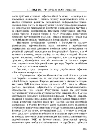155
²Ï³ÅÍÄ ³ì. ².Ô. Êóðàñà ÍÀÍ Óêðà¿íè
ності суб’єктів стосовно інформаційної безпеки. Насамперед це
стосується діяльності з питань захисту конституційних прав і
свобод громадян, розвитку регіональних інформаційно-телеко-
мунікаційних систем та гарантування їх безпечного функціонуван-
ня, формування регіональних відкритих інформаційних ресурсів і
їх ефективного використання. Проблема гарантування інформа-
ційної безпеки України багато в чому зумовлена недостатнім
правовим регулюванням взаємодії органів виконавчої влади під
час вирішення завдань гарантування інформаційної безпеки.
Проведено дослідження напрямів й інструментів захисту
українського інформаційного поля, виходячи з необхідності
формування цілісної державної політики щодо розроблення та
реалізації стратегії впровадження інформаційної безпеки, яка б
включала правову, організаційну та технічну складові. Врахо-
вуючи викладене, необхідно констатувати, що для формування
сучасного, відповідного новітнім викликам та наявним загро-
зам, національного інформаційного простору України необхідно
вжити низку системних заходів.
Зокрема, серед напрямів захисту українського інформа-
ційного поля виокремлено:
• Гарантування інформаційно-психологічної безпеки грома-
дян України. «Контентна» та «технологічна» складові інформа-
ційної безпеки держави. Зокрема, унеможливити діяльність сепара-
тистських ЗМІ (зокрема таких, як газети «ХХІ век» та «Ново-
россия»; телеканали «Луганск-24», «Первый Республиканский»,
«Новороссия ТВ», «Радио Республика» тощо). Не допустити
дестабілізації українського суспільства через інтернет-ЗМІ. З метою
унормування діяльності з поширення інформації в Мережі Інтернет,
введення в правове поле діяльності новітніх засобів масової кому-
нікації розробити окремий закон про «Засоби масової інформації
(комунікації) в Мережі Інтернет», серед положень якого вбачається
необхідним: визначення правового статусу та принципів діяльності
Інтернет-ЗМК як нових, нетрадиційних ЗМІ; з огляду на особли-
вості діяльності доцільним вбачається визначення окремого статусу
та порядку реєстрації (ліцензування) для так званих конвергентних
аудіовізуальних ЗМК та Інтернет-видань (електронної преси);
визначення прав та обов’язків вітчизняних та зарубіжних суб’єктів
 