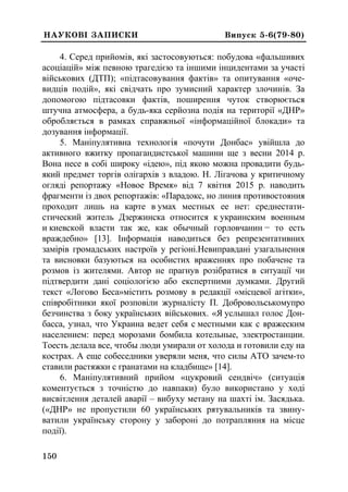0
150
ÍÀÓÊÎÂ² ÇÀÏÈÑÊÈ Âèïóñê 5-6(79-80)
4. Серед прийомів, які застосовуються: побудова «фальшивих
асоціацій» між певною трагедією та іншими інцидентами за участі
військових (ДТП); «підтасовування фактів» та опитування «оче-
видців подій», які свідчать про зумисний характер злочинів. За
допомогою підтасовки фактів, поширення чуток створюється
штучна атмосфера, а будь-яка серйозна подія на території «ДНР»
обробляється в рамках справжньої «інформаційної блокади» та
дозування інформації.
5. Маніпулятивна технологія «почути Донбас» увійшла до
активного вжитку пропагандистської машини ще з весни 2014 р.
Вона несе в собі широку «ідею», під якою можна провадити будь-
який предмет торгів олігархів з владою. Н. Лігачова у критичному
огляді репортажу «Новое Время» від 7 квітня 2015 р. наводить
фрагменти із двох репортажів: «Парадокс, но линия противостояния
проходит лишь на карте в умах местных ее нет: среднестати-
стический житель Дзержинска относится к украинским военным
и киевской власти так же, как обычный горловчанин − то есть
враждебно» [13]. Інформація наводиться без репрезентативних
замірів громадських настроїв у регіоні.Невиправдані узагальнення
та висновки базуються на особистих враженнях про побачене та
розмов із жителями. Автор не прагнув розібратися в ситуації чи
підтвердити дані соціологією або експертними думками. Другий
текст «Логово Беса»містить розмову в редакції «місцевої агітки»,
співробітники якої розповіли журналісту П. Добровольськомупро
безчинства з боку українських військових. «Я услышал голос Дон-
басса, узнал, что Украина ведет себя с местными как с вражеским
населением: перед морозами бомбила котельные, электростанции.
Тоесть делала все, чтобы люди умирали от холода и готовили еду на
кострах. А еще собеседники уверяли меня, что силы АТО зачем-то
ставили растяжки с гранатами на кладбище» [14].
6. Маніпулятивний прийом «цукровий сендвіч» (ситуація
коментується з точністю до навпаки) було використано у ході
висвітлення деталей аварії – вибуху метану на шахті ім. Засядька.
(«ДНР» не пропустили 60 українських рятувальників та звину-
ватили українську сторону у забороні до потрапляння на місце
події).
 