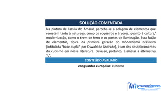 SOLUÇÃO	COMENTADA
Na	pintura	de	Tarsila	do	Amaral,	percebe-se	a	colagem	de	elementos	que	
remetem	tanto	à	natureza,	como	os	coqueiros	e	árvores,	quanto	à	cultura/
modernização,	como	o	trem	de	ferro	e	os	postes	de	iluminação.	Essa	fusão	
de	 elementos,	 típica	 da	 primeira	 geração	 do	 modernismo	 brasileiro	
[intitulada	“base	dupla”	por	Oswald	de	Andrade],	é	um	dos	desdobramentos	
do	 cubismo	 em	 nossa	 literatura.	 Deve-se,	 portanto,	 assinalar	 a	 alternativa	
“c”.
vanguardas	europeias:	cubismo
CONTEÚDO	AVALIADO
 