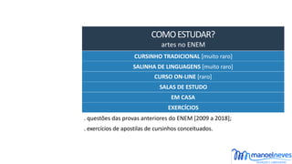 COMO	ESTUDAR?	
artes	no	ENEM
CURSINHO	TRADICIONAL	[muito	raro]
SALINHA	DE	LINGUAGENS	[muito	raro]
CURSO	ON-LINE	[raro]
EXERCÍCIOS
.	questões	das	provas	anteriores	do	ENEM	[2009	a	2018];
.	exercícios	de	apostilas	de	cursinhos	conceituados.
SALAS	DE	ESTUDO
EM	CASA
 