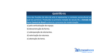 QUESTÃO	01
a)	pela	verticalização	do	espaço.
Uma	das	funções	da	obra	de	arte	é	representar	o	contexto	sociocultural	ao	
qual	ela	pertence.	Produzida	na	primeira	metade	do	século	XX,	a	Estrada	de	
Ferro	Central	do	Brasil	evidencia	o	processo	de	modernização
b)	desconstrução	da	forma.
c)	sobreposição	de	elementos.
d)	valorização	da	natureza.
e)	abstração	do	tema.
 