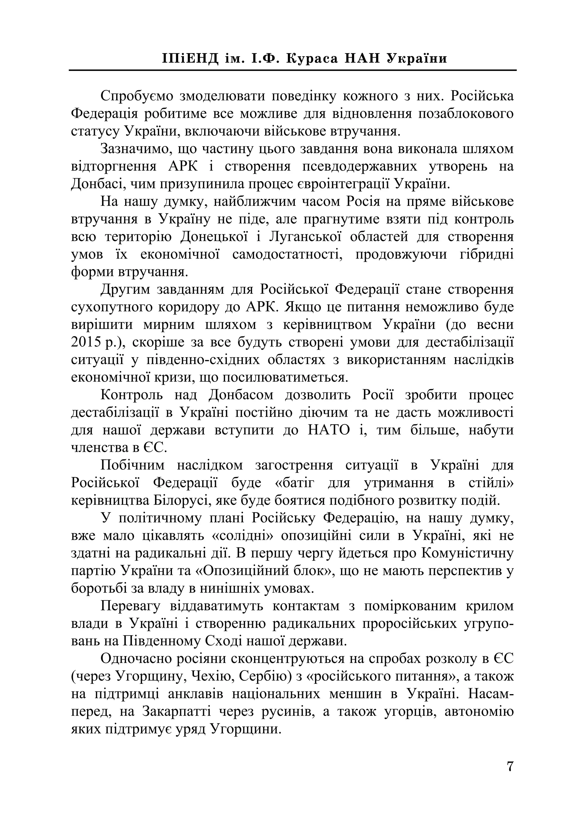 7
²Ï³ÅÍÄ ³ì. ².Ô. Êóðàñà ÍÀÍ Óêðà¿íè
Спробуємо змоделювати поведінку кожного з них. Російська
Федерація робитиме все можливе для відновлення позаблокового
статусу України, включаючи військове втручання.
Зазначимо, що частину цього завдання вона виконала шляхом
відторгнення АРК і створення псевдодержавних утворень на
Донбасі, чим призупинила процес євроінтеграції України.
На нашу думку, найближчим часом Росія на пряме військове
втручання в Україну не піде, але прагнутиме взяти під контроль
всю територію Донецької і Луганської областей для створення
умов їх економічної самодостатності, продовжуючи гібридні
форми втручання.
Другим завданням для Російської Федерації стане створення
сухопутного коридору до АРК. Якщо це питання неможливо буде
вирішити мирним шляхом з керівництвом України (до весни
2015 р.), скоріше за все будуть створені умови для дестабілізації
ситуації у південно-східних областях з використанням наслідків
економічної кризи, що посилюватиметься.
Контроль над Донбасом дозволить Росії зробити процес
дестабілізації в Україні постійно діючим та не дасть можливості
для нашої держави вступити до НАТО і, тим більше, набути
членства в ЄС.
Побічним наслідком загострення ситуації в Україні для
Російської Федерації буде «батіг для утримання в стійлі»
керівництва Білорусі, яке буде боятися подібного розвитку подій.
У політичному плані Російську Федерацію, на нашу думку,
вже мало цікавлять «солідні» опозиційні сили в Україні, які не
здатні на радикальні дії. В першу чергу йдеться про Комуністичну
партію України та «Опозиційний блок», що не мають перспектив у
боротьбі за владу в нинішніх умовах.
Перевагу віддаватимуть контактам з поміркованим крилом
влади в Україні і створенню радикальних проросійських угрупо-
вань на Південному Сході нашої держави.
Одночасно росіяни сконцентруються на спробах розколу в ЄС
(через Угорщину, Чехію, Сербію) з «російського питання», а також
на підтримці анклавів національних меншин в Україні. Насам-
перед, на Закарпатті через русинів, а також угорців, автономію
яких підтримує уряд Угорщини.
 