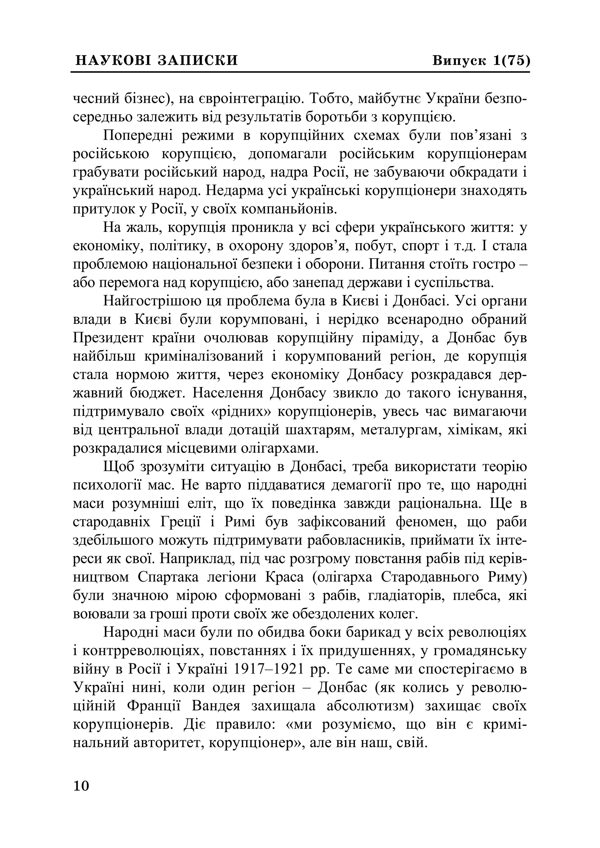 0
10
ÍÀÓÊÎÂ² ÇÀÏÈÑÊÈ Âèïóñê 1(75)
чесний бізнес), на євроінтеграцію. Тобто, майбутнє України безпо-
середньо залежить від результатів боротьби з корупцією.
Попередні режими в корупційних схемах були пов’язані з
російською корупцією, допомагали російським корупціонерам
грабувати російський народ, надра Росії, не забуваючи обкрадати і
український народ. Недарма усі українські корупціонери знаходять
притулок у Росії, у своїх компаньйонів.
На жаль, корупція проникла у всі сфери українського життя: у
економіку, політику, в охорону здоров’я, побут, спорт і т.д. І стала
проблемою національної безпеки і оборони. Питання стоїть гостро –
або перемога над корупцією, або занепад держави і суспільства.
Найгострішою ця проблема була в Києві і Донбасі. Усі органи
влади в Києві були корумповані, і нерідко всенародно обраний
Президент країни очолював корупційну піраміду, а Донбас був
найбільш криміналізований і корумпований регіон, де корупція
стала нормою життя, через економіку Донбасу розкрадався дер-
жавний бюджет. Населення Донбасу звикло до такого існування,
підтримувало своїх «рідних» корупціонерів, увесь час вимагаючи
від центральної влади дотацій шахтарям, металургам, хімікам, які
розкрадалися місцевими олігархами.
Щоб зрозуміти ситуацію в Донбасі, треба використати теорію
психології мас. Не варто піддаватися демагогії про те, що народні
маси розумніші еліт, що їх поведінка завжди раціональна. Ще в
стародавніх Греції і Римі був зафіксований феномен, що раби
здебільшого можуть підтримувати рабовласників, приймати їх інте-
реси як свої. Наприклад, під час розгрому повстання рабів під керів-
ництвом Спартака легіони Краса (олігарха Стародавнього Риму)
були значною мірою сформовані з рабів, гладіаторів, плебса, які
воювали за гроші проти своїх же обездолених колег.
Народні маси були по обидва боки барикад у всіх революціях
і контрреволюціях, повстаннях і їх придушеннях, у громадянську
війну в Росії і Україні 1917–1921 рр. Те саме ми спостерігаємо в
Україні нині, коли один регіон – Донбас (як колись у револю-
ційній Франції Вандея захищала абсолютизм) захищає своїх
корупціонерів. Діє правило: «ми розуміємо, що він є кримі-
нальний авторитет, корупціонер», але він наш, свій.
 