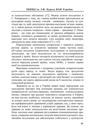 91
²Ï³ÅÍÄ ³ì. ².Ô. Êóðàñà ÍÀÍ Óêðà¿íè
та психологічних обставинах [17]. Можна цілком погодитися зі
С. Римаренком у тому, що «зовсім необов’язково орієнтуватися на
вульгарний пошук таємних «злодіїв - змовників». Ідеться, по суті,
тільки про те, щоб, аналізіуючи причино-наслідкові зв’язки, виявля-
ти ті зовсім реальні політичні сили, що реально використовують їх
наслідки у власних інтересах». «Інша справа, – продовжує С. Рима-
ренко, – що один раз виникнувши, ці процеси набирають власну
інерцію, починають розвиватися за своїми внутрішніми законами,
внаслідок чого почасти виходять з-під контрою своїх ініціаторів,
диктуючи їм свою лінію поведінки» [17, с. 67].
Передумовою виникнення сепаратизму є наявність певного
регіону країни, де компактно проживає певна частина нації,
об’єднана сильними історичними, культурними та ментальними
цінностями, які явно виділяються на тлі загальноприйнятих
традицій у країні. Багато експертів відзначають суттєвий недолік
світового законодавства, яке однією статтею передбачає «непору-
шність кордонів кожної країни, члена ООН», а іншою «право
нації на самовизначення».
Важливим елементом є підтримка учасників сепаратистських
рухів серед народу та ззовні. Звідси відразу стає зрозумілою
актуальність чи, навпаки, надуманість проблеми з самовизна-
ченням, оскільки кожна з організацій має свій бюджет та основних
спонсорів, які мають вирішальний вплив на її ідеологію, вчинки та
подальший розвиток.
Зважаючи на те, що в Україні наявні певні передумови для
загострення протиріч між етнічними групами, що зумовлюється
невирішеністю політико-правових, економічних, соціокультурних
питань, говорити про реальну можливість сепаратизму в Україні,
на наш погляд, необхідно, оскільки, як показує досвід, принаймні
за останні десять років, тут неодноразово спостерігалися намаган-
ня переформатувати державний устрій держави, що, у свою чергу,
було пов’язано зі змінами у керівництві держави. Це означає, що
держава не може самоусунутися від розв’язання нагальних про-
блем, оскільки саме державне регулювання етнонаціональних про-
цесів, створення оптимальних моделей міжетнічної взаємодії є над-
звичайно актуальним для забезпечення стабільності у суспільстві.
 
