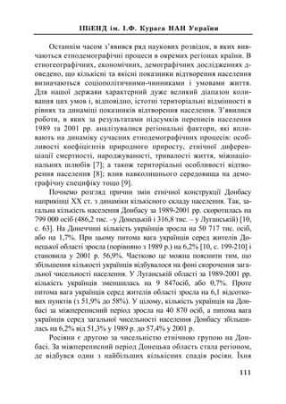 ²Ï³ÅÍÄ ³ì. ².Ô. Êóðàñà ÍÀÍ Óêðà¿íè
Останнім часом з’явився ряд наукових розвідок, в яких вив-
чаються етнодемографічні процеси в окремих регіонах країни. В
етногеографічних, економічних, демографічних дослiдженнях д-
оведено, що кількісні та якiснi показники вiдтворення населення
визначаються соціополітичними-чинниками і умовами життя.
Для нашої держави характерний дуже великий дiапазон коли-
вання цих умов i, відповідно, iстотнi територiальнi вiдмiнностi в
рiвнях та динамiцi показникiв вiдтворення населення. З’явилися
роботи, в яких за результатами підсумків переписів населення
1989 та 2001 рр. аналізувалися регіональні фактори, які впли-
вають на динаміку сучасних етнодемографічних процесів: особ-
ливості коефіцієнтів природного приросту, етнічної диферен-
ціації смертності, народжуваності, тривалості життя, міжнаціо-
нальних шлюбів [7]; а також територіальні особливості відтво-
рення населення [8]; влив навколишнього середовища на демо-
графічну специфіку тощо [9].
Почнемо розгляд причин змін етнічної конструкції Донбасу
наприкінці ХХ ст. з динаміки кількісного складу населення. Так, за-
гальна кількість населення Донбасу за 1989-2001 рр. скоротилась на
799 000 осіб (486,2 тис. –у Донецькій і 316,8 тис. – у Луганській) [10,
с. 63]. На Донеччині кількість українців зросла на 50 717 тис. осіб,
або на 1,7%. При цьому питома вага українців серед жителів До-
нецької області зросла (порівняно з 1989 р.) на 6,2% [10, с. 199-210] і
становила у 2001 р. 56,9%. Частково це можна пояснити тим, що
збільшення кількості українців відбувалося на фоні скорочення зага-
льної чисельності населення. У Луганській області за 1989-2001 рр.
кількість українців зменшилась на 9 847осіб, або 0,7%. Проте
питома вага українців серед жителів області зросла на 6,1 відсотко-
вих пунктів (з 51,9% до 58%). У цілому, кількість українців на Дон-
басі за міжпереписний період зросла на 40 870 осіб, а питома вага
українців серед загальної чисельності населення Донбасу збільши-
лась на 6,2% від 51,3% у 1989 р. до 57,4% у 2001 р.
Росіяни є другою за чисельністю етнічною групою на Дон-
басі. За міжпереписний період Донецька область стала регіоном,
де відбувся один з найбільших кількісних спадів росіян. Їхня
111
 