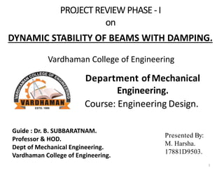 PROJECT REVIEW PHASE -I
on
Department ofMechanical
Engineering.
Course: Engineering Design.
Presented By:
M. Harsha.
17881D9503..
DYNAMIC STABILITY OF BEAMS WITH DAMPING.
Guide : Dr. B. SUBBARATNAM.
Professor & HOD.
Dept of Mechanical Engineering.
Vardhaman College of Engineering.
Vardhaman College of Engineering
1
 