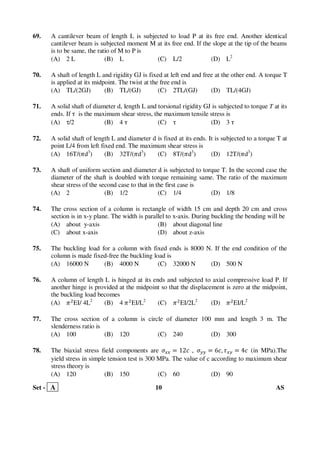 Set - A 10 AS
69. A cantilever beam of length L is subjected to load P at its free end. Another identical
cantilever beam is subjected moment M at its free end. If the slope at the tip of the beams
is to be same, the ratio of M to P is
(A) 2 L (B) L (C) L/2 (D) L2
70. A shaft of length L and rigidity GJ is fixed at left end and free at the other end. A torque T
is applied at its midpoint. The twist at the free end is
(A) TL/(2GJ) (B) TL/(GJ) (C) 2TL/(GJ) (D) TL/(4GJ)
71. A solid shaft of diameter d, length L and torsional rigidity GJ is subjected to torque T at its
ends. If τ is the maximum shear stress, the maximum tensile stress is
(A) τ/2 (B) 4 τ (C) τ (D) 3 τ
72. A solid shaft of length L and diameter d is fixed at its ends. It is subjected to a torque T at
point L/4 from left fixed end. The maximum shear stress is
(A) 16T/(ߨd3
) (B) 32T/(ߨd3
) (C) 8T/(ߨd3
) (D) 12T/(ߨd3
)
73. A shaft of uniform section and diameter d is subjected to torque T. In the second case the
diameter of the shaft is doubled with torque remaining same. The ratio of the maximum
shear stress of the second case to that in the first case is
(A) 2 (B) 1/2 (C) 1/4 (D) 1/8
74. The cross section of a column is rectangle of width 15 cm and depth 20 cm and cross
section is in x-y plane. The width is parallel to x-axis. During buckling the bending will be
(A) about y-axis (B) about diagonal line
(C) about x-axis (D) about z-axis
75. The buckling load for a column with fixed ends is 8000 N. If the end condition of the
column is made fixed-free the buckling load is
(A) 16000 N (B) 4000 N (C) 32000 N (D) 500 N
76. A column of length L is hinged at its ends and subjected to axial compressive load P. If
another hinge is provided at the midpoint so that the displacement is zero at the midpoint,
the buckling load becomes
(A) ߨଶ
EI/ 4L2
(B) 4 ߨଶ
EI/L2
(C) ߨଶ
EI/2L2
(D) ߨଶ
EI/L2
77. The cross section of a column is circle of diameter 100 mm and length 3 m. The
slenderness ratio is
(A) 100 (B) 120 (C) 240 (D) 300
78. The biaxial stress field components are ߪ௫௫ ൌ 12ܿ , ߪ௬௬ ൌ 6ܿ, ߬௫௬ ൌ 4ܿ (in MPa).The
yield stress in simple tension test is 300 MPa. The value of c according to maximum shear
stress theory is
(A) 120 (B) 150 (C) 60 (D) 90
 