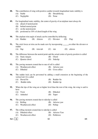 Set - A 12 AS
88. The contribution of wing with positive camber towards longitudinal static stability is
(A) Stable (B) Destabilizing
(C) Negligible (D) None
89. For longitudinal static stability, the centre of gravity of an airplane must always be
(A) ahead of neutral point
(B) behind neutral point
(C) on the neutral point
(D) positioned at 10% of chord length of the wing
90. The airplane trim angle of attack can be controlled by deflecting
(A) Rudder (B) Aileron (C) Elevator (D) Flap
91. The stick forces at trim can be made zero by incorporating ______on either the elevator or
rudder
(A) flap (B) trim tab (C) slat (D) aileron
92. The difference between the neutral point and the actual centre of gravity position is called
(A) Static margin (B) Chord
(C) Quarter chord (D) Sideslip
93. The yawing moment created due to rate of roll is called
(A) Weathercock effect (B) Adverse yaw
(C) Dihedral (D) Cross effect
94. The rudder lock can be prevented by adding a small extension at the beginning of the
vertical tail. It is called
(A) Dorsal fin (B) Rudder fin
(C) Rudder delta (D) Rudder tip
95. When the tips of the wing are at higher level than the root of the wing, the wing is said to
have
(A) Twist (B) Dihedral
(C) Anhedral (D) Taper
96. The yawing moment created due to sideslip is called
(A) Rolling (B) Adverse yaw
(C) Weathercock effect (D) Pullup
97. The rolling moment created due to sideslip is called
(A) Dihedral effect (B) Adverse Yaw
(C) Weathercock effect (D) Pulldown
 
