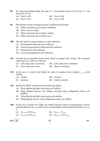 Set - A 13 AS
98. For unpowered gliding flight, the angle ‘θ’ is determined in terms of Lift force ‘L’ and
Drag force ‘D’ by
(A) Tan θ = L/D (B) Tan θ = D/L
(C) Sin θ = L/D (D) Cos θ = L/D
99. The absolute ceiling of transport aircraft is defined as the altitude
(A) Where maximum rate of climb is 100ft/min
(B) Above service ceiling
(C) Where maximum rate of climb is infinity
(D) Where maximum rate of climb is zero
100. The stall speed of a given airplane at a given altitude is
(A) Proportional to Maximum lift coefficient
(B) Inversely proportional to Maximum lift coefficient
(C) Proportional to lift coefficient
(D) Inversely proportional to lift coefficient
101. Consider for jet propelled aircraft where thrust is constant with velocity. The maximum
climb angle θmax will occur when the
(A) Lift to drag ratio is maximum (B) Lift to drag ratio is minimum
(C) Lift to drag ratio is one (D) Thrust is maximum
102. In the case of a steady level flight, the value of minimum thrust required ______with
altitude.
(A) changes (B) increases
(C) decreases (D) remains constant
103. Identify the TRUE statement from the following choices.
(A) Wing dihedral and high wing reduce roll stability.
(B) Wing dihedral increases roll stability and high wing configuration reduces roll
stability.
(C) Wing dihedral and high wing increase roll stability.
(D) Wing dihedral and low wing configuration reduce roll stability.
104. In the case of steady level flight, the relation between velocity corresponding to power
required minimum (Vpr min) and velocity corresponding to thrust required minimum (Vtr min)
is
(A) Vpr min = 0.76 Vtr min (B) Vpr min = Vtr min
(C) Vtr min = 0.76 Vpr min (D) Vpr min = 1.32 Vtr min
 