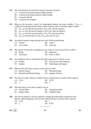 Set - A 15 AS
112. The main function of swept back wings of subsonic aircraft is
(A) to increase the drag divergence Mach number
(B) to decrease the drag divergence Mach number
(C) to increase the lift
(D) to increase the strength
113. What are the necessary criteria for longitudinal balance and static stability ? CM,cg is
coefficient of pitching moment about center of gravity and αa is absolute angle of attack
(A) CM,cg at zero lift must be positive, ∂CM,cg/∂αa must be negative.
(B) CM,cg at zero lift must be negative, ∂CM,cg/∂αa must be negative.
(C) CM,cg at zero lift must be positive, ∂CM,cg/∂αa must be positive.
(D) CM,cg at zero lift must be zero, ∂CM,cg/∂αa must be zero.
114. An airplane requires longer ground roll to get off the ground during
(A) summer (B) winter
(C) cross-winds (D) rainy day
115. The amount of time that an airplane can stay in the air on one load of fuel is called ---
(A) Range (B) Endurance
(C) Load factor (D) Time to climb
116. In an elliptical orbit at which point the radial component of velocity is zero.
(A) Perigee (B) Every point in the trajectory
(C) Apogee (D) both perigee and apogee
117. Which of the following is always conserved in an orbit?
(A) Kinetic Energy (B) Potential Energy
(C) Potential and Kinetic Energy (D) Angular Velocity
118. The ratio of escape velocity to orbital velocity at the point in a circular orbit is equal to
(A) 1.414 (B) 0.707
(C) 1 (D) 2
119. The total energy of an orbit is equal to zero in
(A) Circular Orbit (B) Hyperbolic Orbit
(C) Elliptic Orbit (D) Parabolic Orbit
120. The ratio of change in velocity required to change the orbital plane inclination to 90
degrees without changing velocity to the orbital velocity in circular orbit is equal to
(A) 1.414 (B) 1
(C) 2 (D) 0.707
____________
 