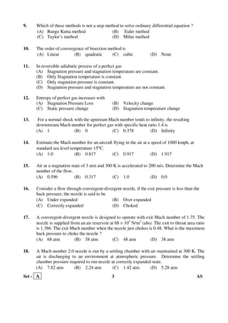 Set - A 3 AS
9. Which of these methods is not a step method to solve ordinary differential equation ?
(A) Runge Kutta method (B) Euler method
(C) Taylor’s method (D) Milne method
10. The order of convergence of bisection method is
(A) Linear (B) quadratic (C) cubic (D) None
11. In reversible adiabatic process of a perfect gas
(A) Stagnation pressure and stagnation temperature are constant.
(B) Only Stagnation temperature is constant.
(C) Only stagnation pressure is constant.
(D) Stagnation pressure and stagnation temperature are not constant.
12. Entropy of perfect gas increases with
(A) Stagnation Pressure Loss (B) Velocity change
(C) Static pressure change (D) Stagnation temperature change
13. For a normal shock with the upstream Mach number tends to infinity, the resulting
downstream Mach number for perfect gas with specific heat ratio 1.4 is
(A) 1 (B) 0 (C) 0.378 (D) Infinity
14. Estimate the Mach number for an aircraft flying in the air at a speed of 1000 kmph, at
standard sea level temperature 15°C.
(A) 1.0 (B) 0.817 (C) 0.917 (D) 1.917
15. Air at a stagnation state of 3 atm and 300 K is accelerated to 200 m/s. Determine the Mach
number of the flow.
(A) 0.596 (B) 0.317 (C) 1.0 (D) 0.0
16. Consider a flow through convergent-divergent nozzle, if the exit pressure is less than the
back pressure, the nozzle is said to be
(A) Under expanded (B) Over expanded
(C) Correctly expanded (D) Choked
17. A convergent-divergent nozzle is designed to operate with exit Mach number of 1.75. The
nozzle is supplied from an air reservoir at 68 × 105
N/m2
(abs). The exit to throat area ratio
is 1.386. The exit Mach number when the nozzle just chokes is 0.48. What is the maximum
back pressure to choke the nozzle ?
(A) 68 atm (B) 58 atm (C) 48 atm (D) 38 atm
18. A Mach number 2.0 nozzle is run by a settling chamber with air maintained at 300 K. The
air is discharging to an environment at atmospheric pressure. Determine the settling
chamber pressure required to run nozzle at correctly expanded state.
(A) 7.82 atm (B) 2.24 atm (C) 1.42 atm (D) 5.28 atm
 