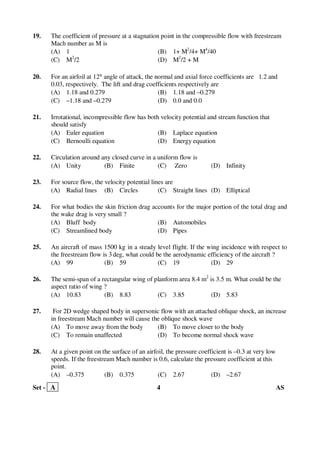 Set - A 4 AS
19. The coefficient of pressure at a stagnation point in the compressible flow with freestream
Mach number as M is
(A) 1 (B) 1+ M2
/4+ M4
/40
(C) M2
/2 (D) M2
/2 + M
20. For an airfoil at 12° angle of attack, the normal and axial force coefficients are 1.2 and
0.03, respectively. The lift and drag coefficients respectively are
(A) 1.18 and 0.279 (B) 1.18 and –0.279
(C) –1.18 and –0.279 (D) 0.0 and 0.0
21. Irrotational, incompressible flow has both velocity potential and stream function that
should satisfy
(A) Euler equation (B) Laplace equation
(C) Bernoulli equation (D) Energy equation
22. Circulation around any closed curve in a uniform flow is
(A) Unity (B) Finite (C) Zero (D) Infinity
23. For source flow, the velocity potential lines are
(A) Radial lines (B) Circles (C) Straight lines (D) Elliptical
24. For what bodies the skin friction drag accounts for the major portion of the total drag and
the wake drag is very small ?
(A) Bluff body (B) Automobiles
(C) Streamlined body (D) Pipes
25. An aircraft of mass 1500 kg in a steady level flight. If the wing incidence with respect to
the freestream flow is 3 deg, what could be the aerodynamic efficiency of the aircraft ?
(A) 99 (B) 59 (C) 19 (D) 29
26. The semi-span of a rectangular wing of planform area 8.4 m2
is 3.5 m. What could be the
aspect ratio of wing ?
(A) 10.83 (B) 8.83 (C) 3.85 (D) 5.83
27. For 2D wedge shaped body in supersonic flow with an attached oblique shock, an increase
in freestream Mach number will cause the oblique shock wave
(A) To move away from the body (B) To move closer to the body
(C) To remain unaffected (D) To become normal shock wave
28. At a given point on the surface of an airfoil, the pressure coefficient is –0.3 at very low
speeds. If the freestream Mach number is 0.6, calculate the pressure coefficient at this
point.
(A) –0.375 (B) 0.375 (C) 2.67 (D) –2.67
 