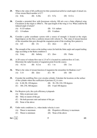 Set - A 5 AS
29. What is the value of lift coefficient for thin symmetrical airfoil at small angle of attack (α),
if free stream Mach number is 0.7?
(A) 8.8α (B) 6.28α (C) 0.7α (D) 0.12 α
30. Consider a potential flow with freestream velocity 100 m/s over a finite elliptical wing.
Circulation at the origin is 100m2
/s. The span length of the wing is 4 m. What could be the
induced angle of attack?
(A) 0.125 radians (B) 0.4 radians
(C) 1.0 radians (D) 8 radians
31. Consider a polar coordinate system with a source of strength Λ located at the origin.
Superimpose on this flow a uniform stream with velocity V∞. The value of stream function
of the streamline that goes through the stagnation point of the resulting flow pattern is
(A) Λ/2 (B) 2Λ (C) Zero (D) Λ
32. The strength of the vortex at the trailing vortex for both the finite angle and cusped trailing
edge according to the Kutta condition is
(A) Unity (B) Infinity (C) Zero (D) Finite
33. A 2D source of volume flow rate is 2.5 m2
/s is located in a uniform flow of 2 m/s.
Determine the radial location of stagnation point from the source.
(A) –0.2 m (B) 0.2 m (C) 1 m (D) 2 m
34. What is the value of stream function of stagnation the streamline for Rankine oval ?
(A) 3.14 (B) Zero (C) 90 (D) 180
35. Consider the nonlifting flow over circular cylinder. Calculate the locations on the surface
of the cylinder where the coefficient of pressure (Cp) is zero.
(A) 0, 60, 90, 120 degrees (B) 30, 150, 210, 330 degrees
(C) 180, 270, 360 degrees (D) 0 and 180 degrees
36. For Brayton cycle, the cycle efficiency η depends
(A) Only on pressure ratio
(B) Only on nature of the gas
(C) On both pressure ratio and nature of the gas
(D) None of the above
37. Under static conditions i.e., when intake velocity is zero
(A) Thrust is maximum (B) Propulsive efficiency is maximum
(C) Thrust is minimum (D) None of the above
 