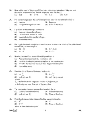 Set - A 6 AS
38. If the initial mass of the rocket=200kg, mass after rocket operation=130kg and non
propulsive structure=110kg, find the propellant mass fraction (ξ)
(A) 0.35 (B) 0.778 (C) 0.45 (D) 0.05
39. For heat exchange cycle the decrease in pressure ratio will cause the efficiency to
(A) Increase (B) Decrease
(C) Independent of pressure ratio (D) None of the above
40. Slip factor in the centrifugal compressor
(A) Increase with number of vanes
(B) Decrease with number of vanes
(C) Independent of the number of vanes
(D) None of the above
41. For a typical subsonic compressor cascade at zero incidence the values of the critical mach
number (Mcr) is in the range of
(A) 0.2 – 0.5 (B) 0.7 – 0.85
(C) 1 – 1.5 (D) 0 – 0.1
42. Burning rate modifiers are used in solid propellants to
(A) Accelerate or decelerate the combustion rate
(B) Improve the elongation of the propellant at low temperatures
(C) Provides the structural matrix to hold the propellant together
(D) None of the above
43. Stay time (ts) of the propellant gases is given by
(A) ts =
௏c
ṁ జ
(B) ts =
௏c ఘ
ṁ
(C) both (A) and (B) (D) only (A) is correct
Where,
Vc – chamber volume, υ-Specific volume of propellant gas
ρ, ṁ-density and mass flow rate of the propellant
44. The combustion chamber pressure loss is mainly due to
(A) skin friction and turbulence (B) rise in temperature
(C) both (A) and (B) (D) None of the above
45. Centrifugal stresses in the blades of turbine are proportional to
(A) N2
(B) N3
(C) 1/ N2
(D) None of the above
where N is the rotational speed.
 