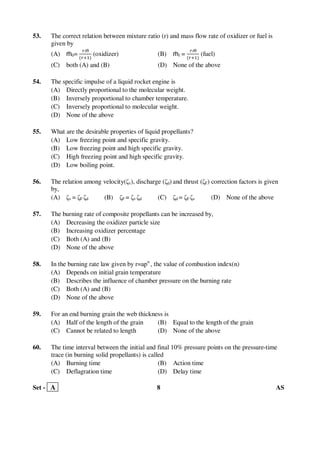 Set - A 8 AS
53. The correct relation between mixture ratio (r) and mass flow rate of oxidizer or fuel is
given by
(A) ṁ0=
௥ṁ
ሺ௥ାଵሻ
(oxidizer) (B) ṁf =
௥ṁ
ሺ௥ାଵሻ
(fuel)
(C) both (A) and (B) (D) None of the above
54. The specific impulse of a liquid rocket engine is
(A) Directly proportional to the molecular weight.
(B) Inversely proportional to chamber temperature.
(C) Inversely proportional to molecular weight.
(D) None of the above
55. What are the desirable properties of liquid propellants?
(A) Low freezing point and specific gravity.
(B) Low freezing point and high specific gravity.
(C) High freezing point and high specific gravity.
(D) Low boiling point.
56. The relation among velocity(ζv), discharge (ζd) and thrust (ζF) correction factors is given
by,
(A) ζv = ζF ζd (B) ζF = ζv ζd (C) ζd = ζF ζv (D) None of the above
57. The burning rate of composite propellants can be increased by,
(A) Decreasing the oxidizer particle size
(B) Increasing oxidizer percentage
(C) Both (A) and (B)
(D) None of the above
58. In the burning rate law given by r=apn
, the value of combustion index(n)
(A) Depends on initial grain temperature
(B) Describes the influence of chamber pressure on the burning rate
(C) Both (A) and (B)
(D) None of the above
59. For an end burning grain the web thickness is
(A) Half of the length of the grain (B) Equal to the length of the grain
(C) Cannot be related to length (D) None of the above
60. The time interval between the initial and final 10% pressure points on the pressure-time
trace (in burning solid propellants) is called
(A) Burning time (B) Action time
(C) Deflagration time (D) Delay time
 
