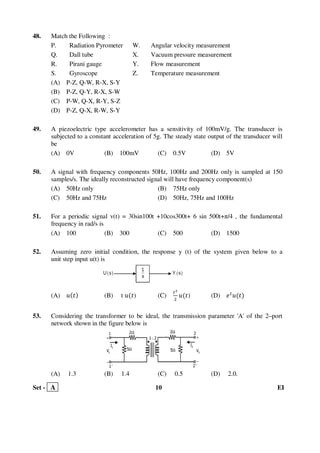 Set - A 10 EI
48. Match the Following :
P. Radiation Pyrometer W. Angular velocity measurement
Q. Dall tube X. Vacuum pressure measurement
R. Pirani gauge Y. Flow measurement
S. Gyroscope Z. Temperature measurement
(A) P-Z, Q-W, R-X, S-Y
(B) P-Z, Q-Y, R-X, S-W
(C) P-W, Q-X, R-Y, S-Z
(D) P-Z, Q-X, R-W, S-Y
49. A piezoelectric type accelerometer has a sensitivity of 100mV/g. The transducer is
subjected to a constant acceleration of 5g. The steady state output of the transducer will
be
(A) 0V (B) 100mV (C) 0.5V (D) 5V
50. A signal with frequency components 50Hz, 100Hz and 200Hz only is sampled at 150
samples/s. The ideally reconstructed signal will have frequency component(s)
(A) 50Hz only (B) 75Hz only
(C) 50Hz and 75Hz (D) 50Hz, 75Hz and 100Hz
51. For a periodic signal v(t) = 30sin100t +10cos300t+ 6 sin 500t+π/4 , the fundamental
frequency in rad/s is
(A) 100 (B) 300 (C) 500 (D) 1500
52. Assuming zero initial condition, the response y (t) of the system given below to a
unit step input u(t) is
(A) ‫ݑ‬ሺ‫ݐ‬ሻ (B) t ‫ݑ‬ሺ‫ݐ‬) (C)
௧మ
ଶ
‫ݑ‬ሺ‫ݐ‬) (D) ݁௧
‫ݑ‬ሺ‫ݐ‬ሻ
53. Considering the transformer to be ideal, the transmission parameter 'A' of the 2–port
network shown in the figure below is
(A) 1.3 (B) 1.4 (C) 0.5 (D) 2.0.
 