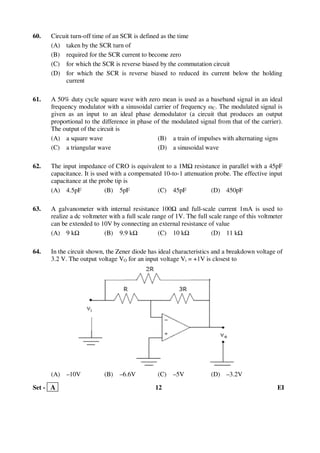 Set - A 12 EI
60. Circuit turn-off time of an SCR is defined as the time
(A) taken by the SCR turn of
(B) required for the SCR current to become zero
(C) for which the SCR is reverse biased by the commutation circuit
(D) for which the SCR is reverse biased to reduced its current below the holding
current
61. A 50% duty cycle square wave with zero mean is used as a baseband signal in an ideal
frequency modulator with a sinusoidal carrier of frequency ωC. The modulated signal is
given as an input to an ideal phase demodulator (a circuit that produces an output
proportional to the difference in phase of the modulated signal from that of the carrier).
The output of the circuit is
(A) a square wave (B) a train of impulses with alternating signs
(C) a triangular wave (D) a sinusoidal wave
62. The input impedance of CRO is equivalent to a 1M resistance in parallel with a 45pF
capacitance. It is used with a compensated 10-to-1 attenuation probe. The effective input
capacitance at the probe tip is
(A) 4.5pF (B) 5pF (C) 45pF (D) 450pF
63. A galvanometer with internal resistance 100 and full-scale current 1mA is used to
realize a dc voltmeter with a full scale range of 1V. The full scale range of this voltmeter
can be extended to 10V by connecting an external resistance of value
(A) 9 k (B) 9.9 k (C) 10 k (D) 11 k
64. In the circuit shown, the Zener diode has ideal characteristics and a breakdown voltage of
3.2 V. The output voltage VO for an input voltage Vi = +1V is closest to
(A) –10V (B) –6.6V (C) –5V (D) –3.2V
 