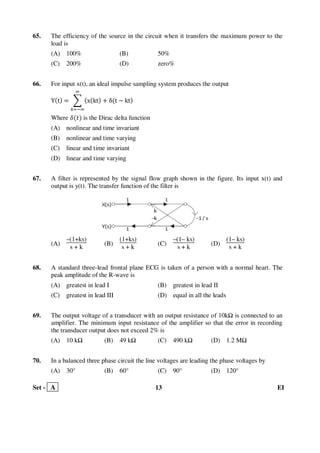 Set - A 13 EI
65. The efficiency of the source in the circuit when it transfers the maximum power to the
load is
(A) 100% (B) 50%
(C) 200% (D) zero%
66. For input x(t), an ideal impulse sampling system produces the output
Yሺtሻ ൌ ෍ ሺxሺktሻ ൅ δሺt െ ktሻ
ஶ
௞ୀିஶ
Where ߜሺ‫ݐ‬ሻ is the Dirac delta function
(A) nonlinear and time invariant
(B) nonlinear and time varying
(C) linear and time invariant
(D) linear and time varying
67. A filter is represented by the signal flow graph shown in the figure. Its input x(t) and
output is y(t). The transfer function of the filter is
(A)
–(1+ks)
s + k
(B)
(1+ks)
s + k
(C)
–(1– ks)
s + k
(D)
(1– ks)
s + k
68. A standard three-lead frontal plane ECG is taken of a person with a normal heart. The
peak amplitude of the R-wave is
(A) greatest in lead I (B) greatest in lead II
(C) greatest in lead III (D) equal in all the leads
69. The output voltage of a transducer with an output resistance of 10k is connected to an
amplifier. The minimum input resistance of the amplifier so that the error in recording
the transducer output does not exceed 2% is
(A) 10 k (B) 49 k (C) 490 k (D) 1.2 M
70. In a balanced three phase circuit the line voltages are leading the phase voltages by
(A) 30° (B) 60° (C) 90° (D) 120°
 