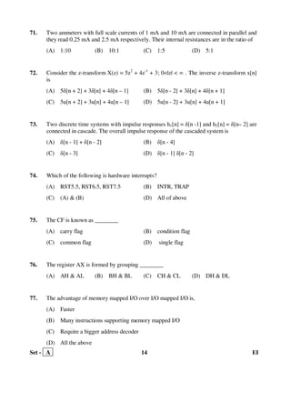 Set - A 14 EI
71. Two ammeters with full scale currents of 1 mA and 10 mA are connected in parallel and
they read 0.25 mA and 2.5 mA respectively. Their internal resistances are in the ratio of
(A) 1:10 (B) 10:1 (C) 1:5 (D) 5:1
72. Consider the z-transform X(z) = 5z2
+ 4z-1
+ 3; 0<|z| < ∞ . The inverse z-transform x[n]
is
(A) 5δ[n + 2] + 3δ[n] + 4δ[n – 1] (B) 5δ[n - 2] + 3δ[n] + 4δ[n + 1]
(C) 5u[n + 2] + 3u[n] + 4u[n – 1] (D) 5u[n - 2] + 3u[n] + 4u[n + 1]
73. Two discrete time systems with impulse responses h1[n] = δ[n -1] and h2[n] = δ[n– 2] are
connected in cascade. The overall impulse response of the cascaded system is
(A) δ[n - 1] + δ[n - 2] (B) δ[n - 4]
(C) δ[n - 3] (D) δ[n - 1] δ[n - 2]
74. Which of the following is hardware interrupts?
(A) RST5.5, RST6.5, RST7.5 (B) INTR, TRAP
(C) (A) & (B) (D) All of above
75. The CF is known as ________
(A) carry flag (B) condition flag
(C) common flag (D) single flag
76. The register AX is formed by grouping ________
(A) AH & AL (B) BH & BL (C) CH & CL (D) DH & DL
77. The advantage of memory mapped I/O over I/O mapped I/O is,
(A) Faster
(B) Many instructions supporting memory mapped I/O
(C) Require a bigger address decoder
(D) All the above
 