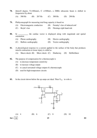 Set - A 15 EI
78. theta=0 degree, V=100mm/s, C =1500m/s, a 2MHz ultrasonic beam is shifted in
frequencies by about
(A) 500 Hz (B) 267 Hz (C) 300 Hz (D) 290 Hz
79. Plethysmograph for measuring total lung capacity is based on
(A) Electromagnetic conduction (B) Faraday’s law of induced emf
(C) Boyle’s law (D) Flemings right hand rule
80. In __________ the cardiac vector is displayed along with magnitude and spatial
orientation.
(A) Phono cardiography (B) Electro cardiography
(C) Ballisto cardiography (D) Vector cardiography
81. A physiological response to a current applied to the surface of the body that produces
muscle contraction or tissue injury is called as
(A) Macro shock (B) Micro shock (C) Diathermy (D) Defibrillator
82. The purpose of compensation for a thermocouple is
(A) to decrease temperature sensitivity
(B) to increase voltage output
(C) to cancel unwanted voltage output of a thermocouple
(D) used for high-temperature circuits
83. In the circuit shown below the op–amps are ideal. Then Vout in volts is
(A) 4 (B) 6 (C) 8 (D) 10
 