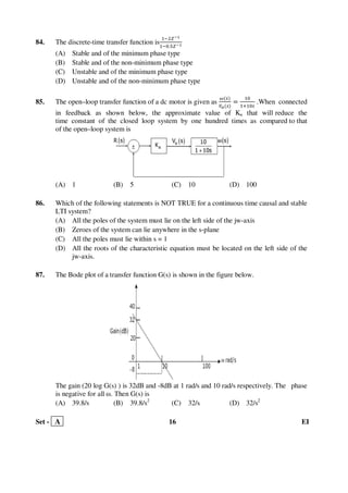 Set - A 16 EI
84. The discrete-time transfer function is
ଵିଶ௓షభ
ଵି଴.ହ௓షభ
(A) Stable and of the minimum phase type
(B) Stable and of the non-minimum phase type
(C) Unstable and of the minimum phase type
(D) Unstable and of the non-minimum phase type
85. The open–loop transfer function of a dc motor is given as
ఠሺ௦ሻ
௏ೌሺ௦ሻ
ൌ
ଵ଴
ଵାଵ଴௦
.When connected
in feedback as shown below, the approximate value of Ka that will reduce the
time constant of the closed loop system by one hundred times as compared to that
of the open–loop system is
(A) 1 (B) 5 (C) 10 (D) 100
86. Which of the following statements is NOT TRUE for a continuous time causal and stable
LTI system?
(A) All the poles of the system must lie on the left side of the jw-axis
(B) Zeroes of the system can lie anywhere in the s-plane
(C) All the poles must lie within s = 1
(D) All the roots of the characteristic equation must be located on the left side of the
jw-axis.
87. The Bode plot of a transfer function G(s) is shown in the figure below.
The gain (20 log G(s) ) is 32dB and -8dB at 1 rad/s and 10 rad/s respectively. The phase
is negative for all ω. Then G(s) is
(A) 39.8/s (B) 39.8/s2
(C) 32/s (D) 32/s2
 