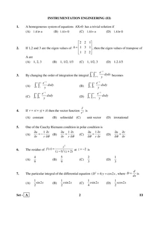 Set - A 2 EI
INSTRUMENTATION ENGINEERING (EI)
1. A homogeneous system of equations AX=0 has a trivial solution if
(A) | |A n≠ (B) | | 0A = (C) | |A n= (D) | | 0A ≠
2. If 1,2 and 3 are the eigen values of
2 2 1
1 3 1
1 2 2
A
 
 =  
  
, then the eigen values of transpose of
A are
(A) 1, 2, 3 (B) 1, 1/2, 1/3 (C) 1, 1/2, 3 (D) 1.2.1/3
3. By changing the order of integration the integral 0
y
y x
e
dydx
y
−
∞ ∞
=∫ ∫ becomes
(A) 0
y
y
e
dxdy
y
−
∞ ∞
∫ ∫ (B) 0 0
y
y e
dxdy
y
−
∞
∫ ∫
(C) 0 0
y
e
dxdy
y
−
∞ ∞
∫ ∫ (D) 0
y
y x
e
dxdy
y
−
∞ ∞
=∫ ∫
4. If r xi yj zk= + + then the vector function 2
r
r
r
is
(A) constant (B) solinoidal (C) unit vector (D) irrotational
5. One of the Cauchy Riemann condition in polar condition is
(A)
1u v
r r θ
∂ ∂
= −
∂ ∂
(B)
1u v
r r θ
∂ ∂
=
∂ ∂
(C)
1u v
r rθ
∂ ∂
=
∂ ∂
(D)
u v
rθ
∂ ∂
=
∂ ∂
6. The residue of
2
2
( )
( 1) ( 2)
z
f x
z z
=
− +
at 2z = − is
(A)
4
9
(B)
5
9
(C)
2
3
(D)
1
3
7. The particular integral of the differential equation 2
( 4) cos2D y x+ = , where
d
D
dx
= is
(A)
1
sin2
2
x (B)
1
sin2
2
x x (C)
1
sin2
4
x x (D)
1
cos2
2
x x
 