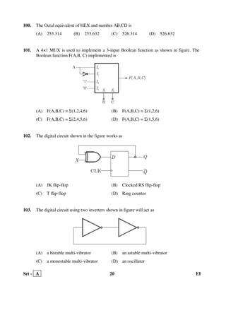 Set - A 20 EI
100. The Octal equivalent of HEX and number AB.CD is
(A) 253.314 (B) 253.632 (C) 526.314 (D) 526.632
101. A 4×1 MUX is used to implement a 3-input Boolean function as shown in figure. The
Boolean function F(A,B, C) implemented is
(A) F(A,B,C) = Σ(1,2,4,6) (B) F(A,B,C) = Σ(1,2,6)
(C) F(A,B,C) = Σ(2,4,5,6) (D) F(A,B,C) = Σ(1,5,6)
102. The digital circuit shown in the figure works as
(A) JK flip-flop (B) Clocked RS flip-flop
(C) T flip-flop (D) Ring counter
103. The digital circuit using two inverters shown in figure will act as
(A) a bistable multi-vibrator (B) an astable multi-vibrator
(C) a monostable multi-vibrator (D) an oscillator
 